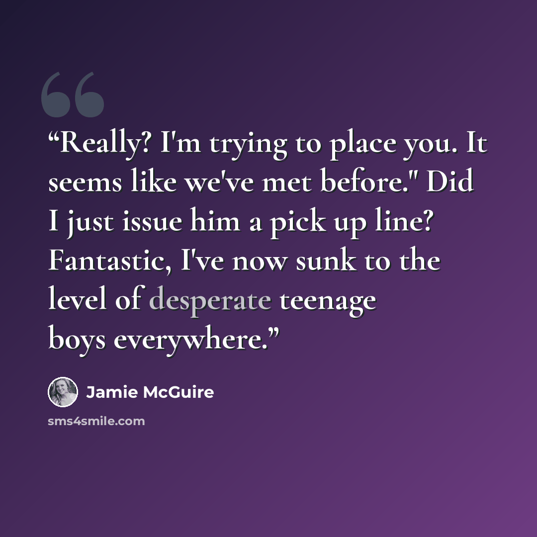 “Really? I'm trying to place you. It seems like we've met before." Did I just issue him a pick up line? Fantastic, I've now sunk to the level of desperate teenage boys everywhere.” quote by Jamie McGuire