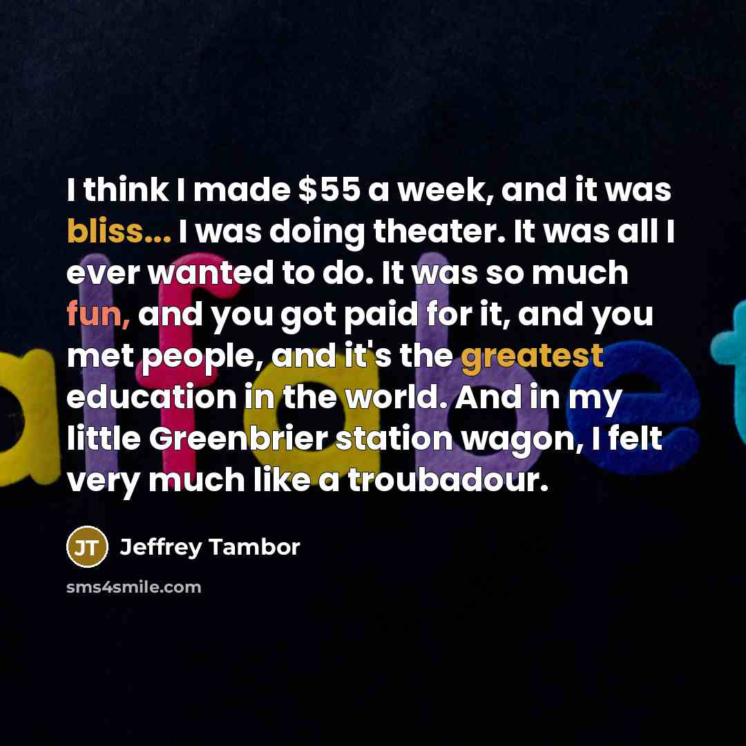 “I think I made $55 a week, and it was bliss... I was doing theater. It was all I ever wanted to do. It was so much fun, and you got paid for it, and you met people, and it's the greatest education in the world. And in my little Greenbrier station wagon, I felt very much like a troubadour.” quote by Jeffrey Tambor