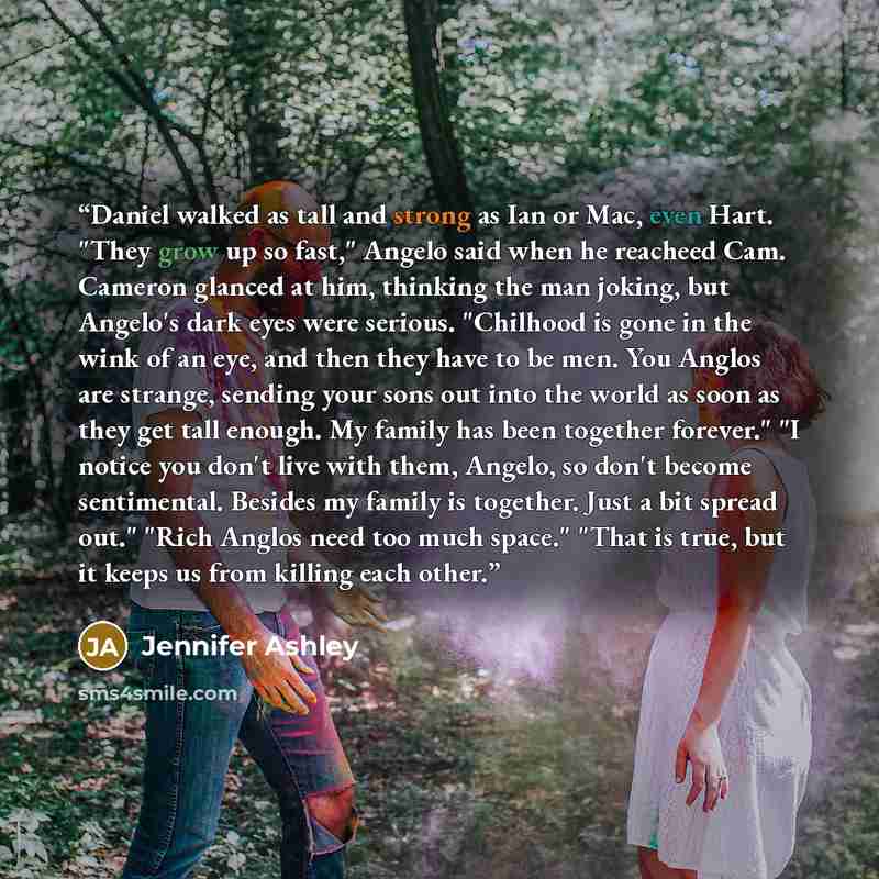 “Daniel walked as tall and strong as Ian or Mac, even Hart. "They grow up so fast," Angelo said when he reacheed Cam. Cameron glanced at him, thinking the man joking, but Angelo's dark eyes were serious. "Chilhood is gone in the wink of an eye, and then they have to be men. You Anglos are strange…” quote by Jennifer Ashley
