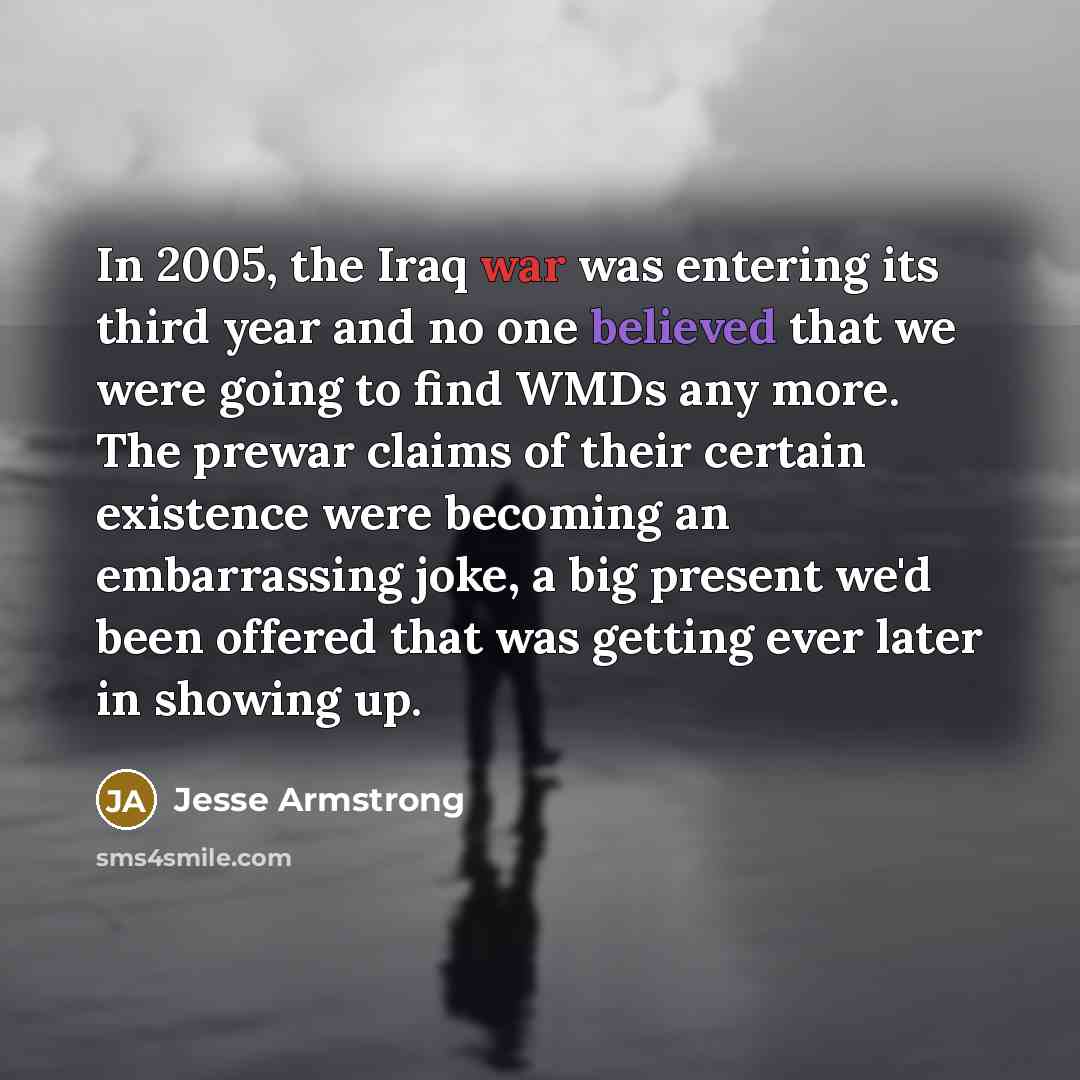 “In 2005, the Iraq war was entering its third year and no one believed that we were going to find WMDs any more. The prewar claims of their certain existence were becoming an embarrassing joke, a big present we'd been offered that was getting ever later in showing up.” quote by Jesse Armstrong