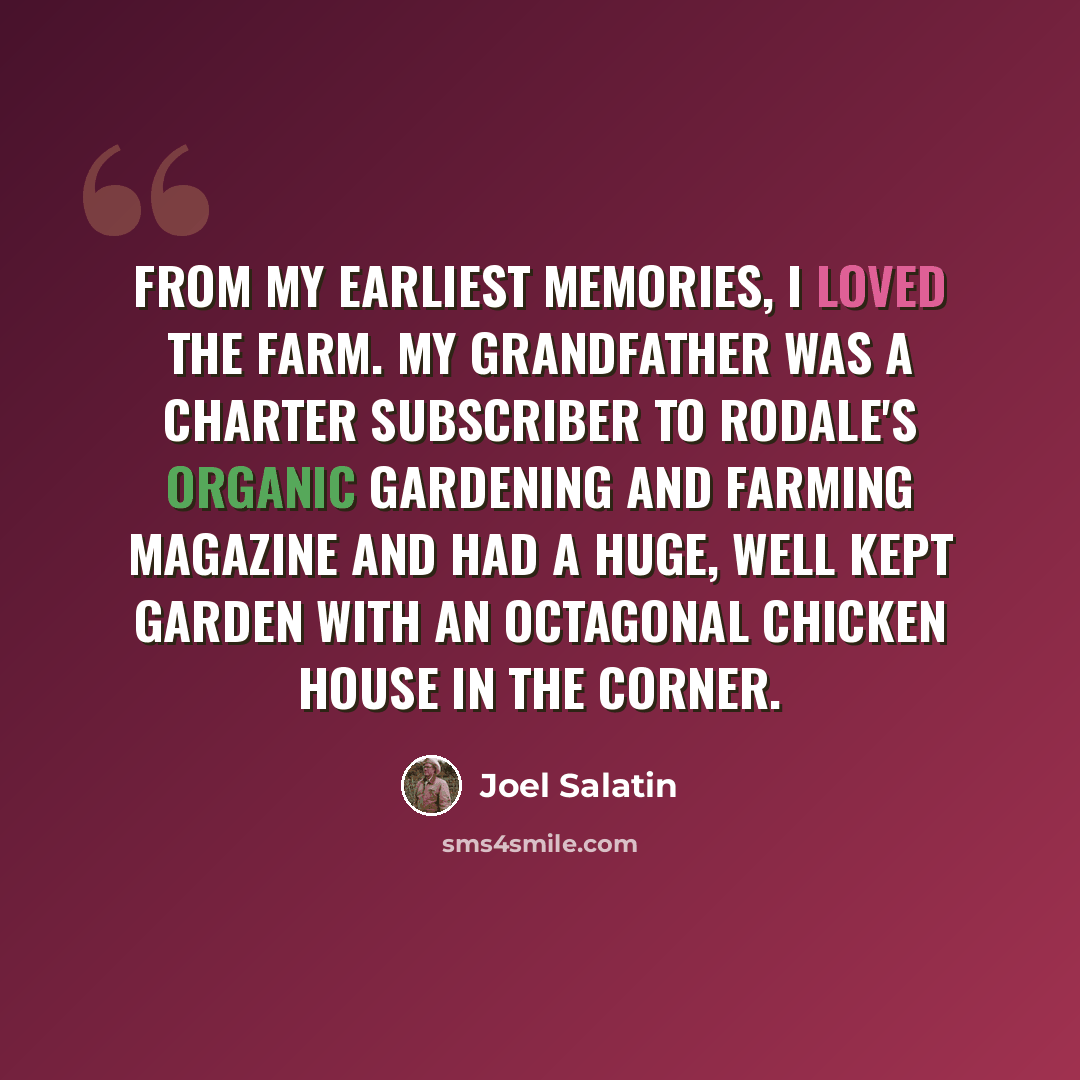 “From my earliest memories, I loved the farm. My grandfather was a charter subscriber to Rodale's Organic Gardening and Farming Magazine and had a huge, well kept garden with an octagonal chicken house in the corner.” quote by Joel Salatin