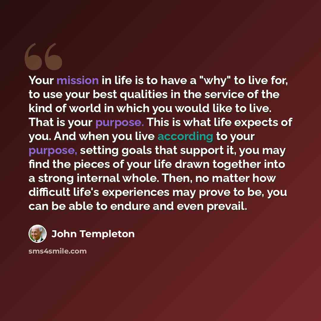 “Your mission in life is to have a "why" to live for, to use your best qualities in the service of the kind of world in which you would like to live. That is your purpose. This is what life expects of you. And when you live according to your purpose, setting goals that support it, you may find the…” quote by John Templeton