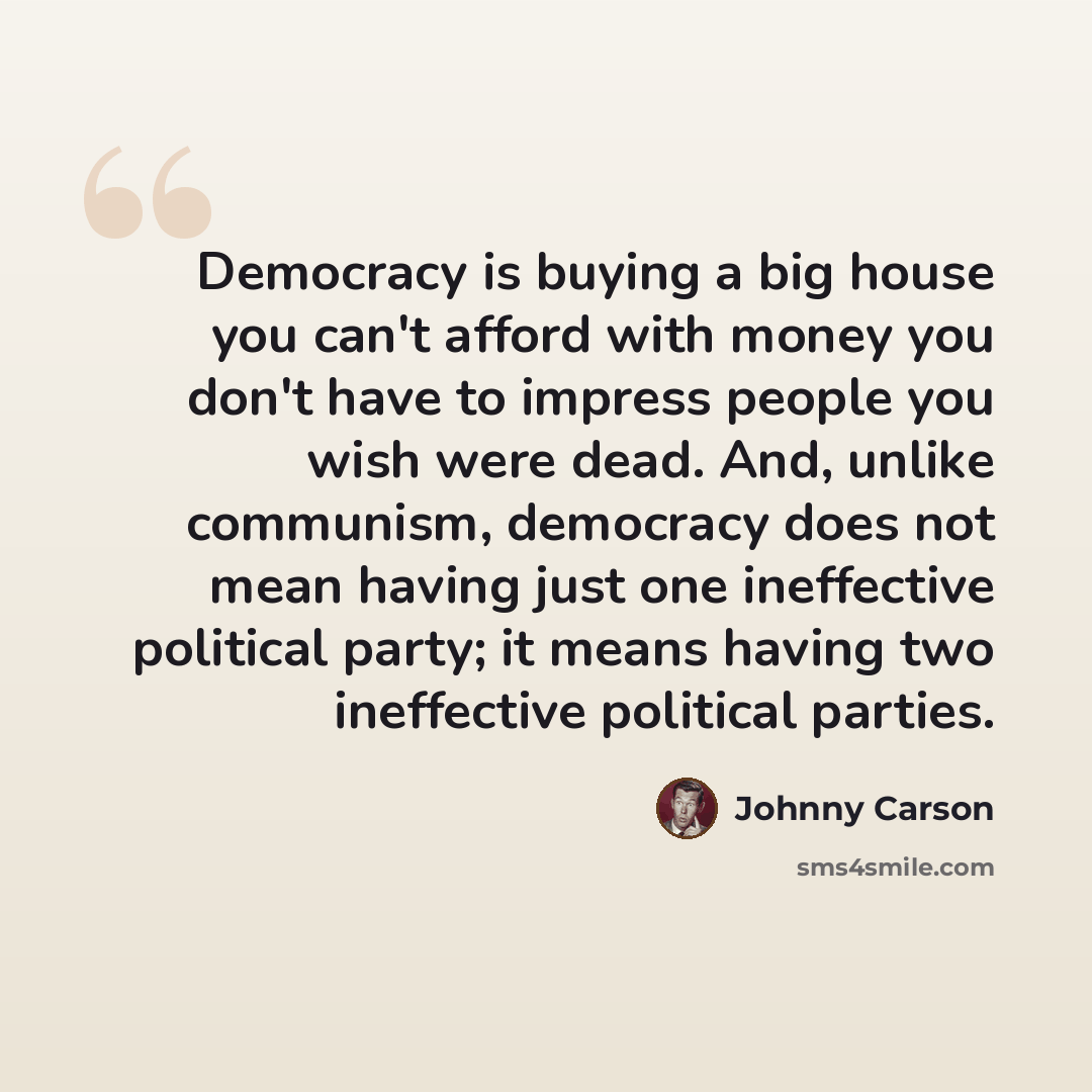 “Democracy is buying a big house you can't afford with money you don't have to impress people you wish were dead. And, unlike communism, democracy does not mean having just one ineffective political party; it means having two ineffective political parties.” quote by Johnny Carson