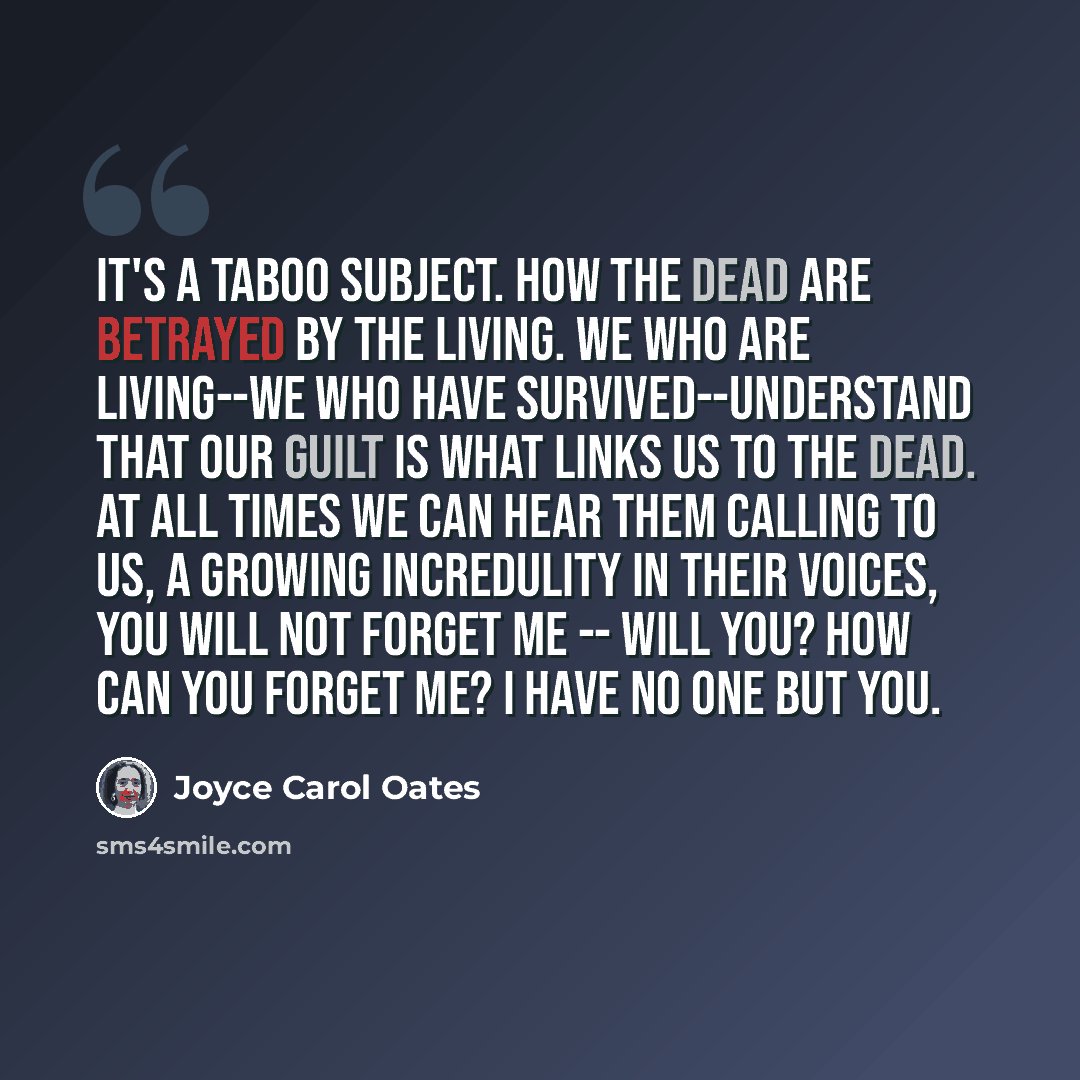 “It's a taboo subject. How the dead are betrayed by the living. We who are living--we who have survived--understand that our guilt is what links us to the dead. At all times we can hear them calling to us, a growing incredulity in their voices, You will not forget me -- will you? How can you forget…” quote by Joyce Carol Oates