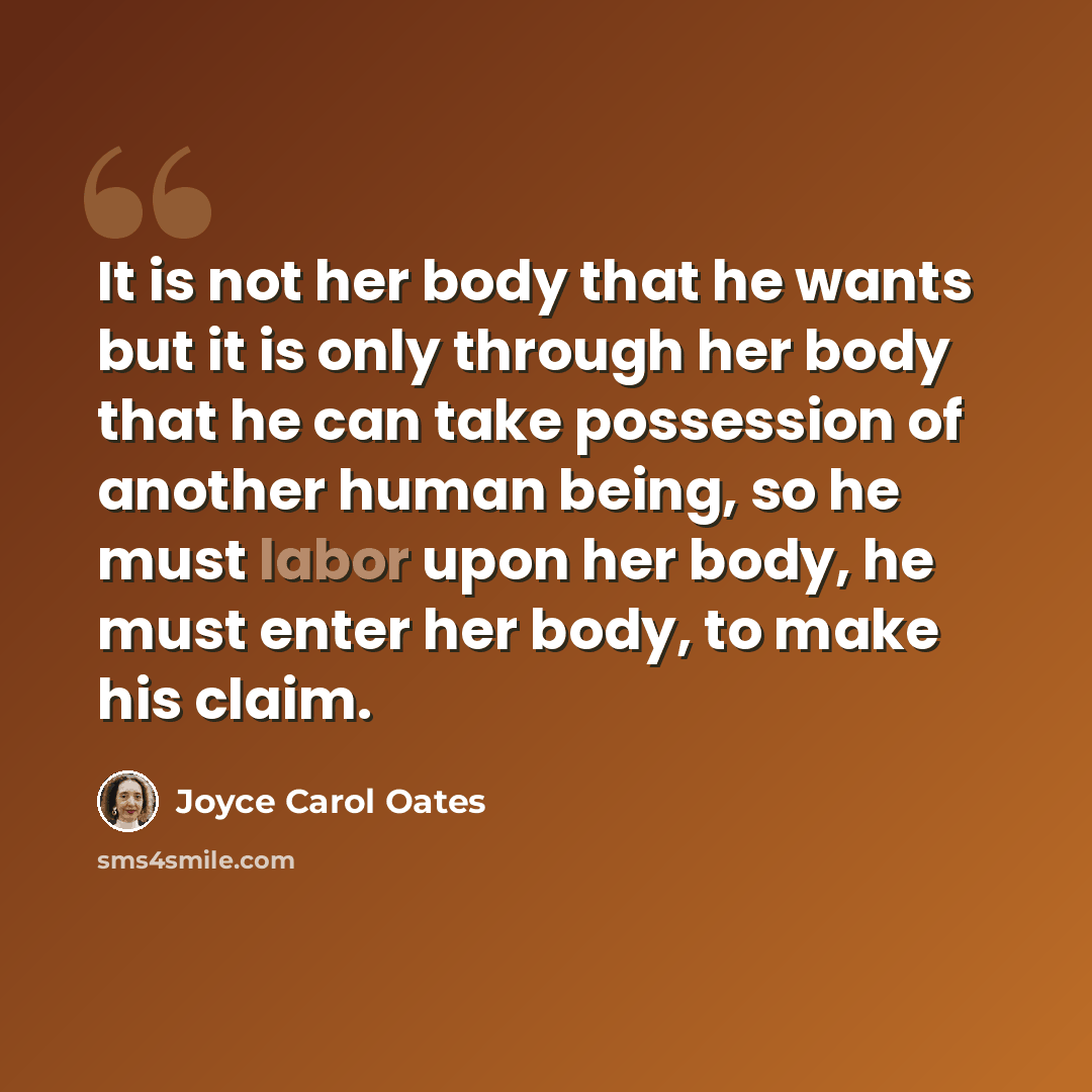 “It is not her body that he wants but it is only through her body that he can take possession of another human being, so he must labor upon her body, he must enter her body, to make his claim.” quote by Joyce Carol Oates