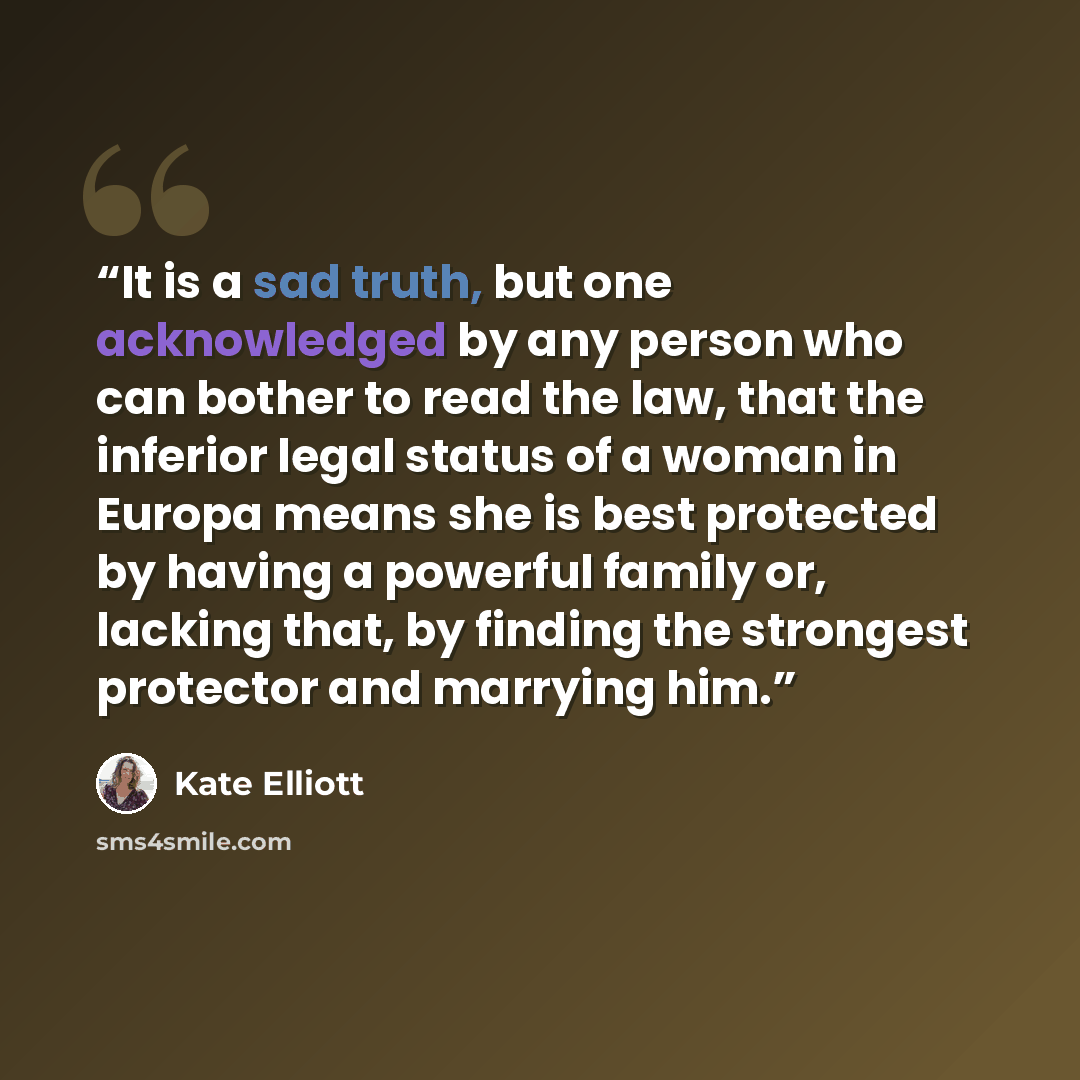 “It is a sad truth, but one acknowledged by any person who can bother to read the law, that the inferior legal status of a woman in Europa means she is best protected by having a powerful family or, lacking that, by finding the strongest protector and marrying him.” quote by Kate Elliott