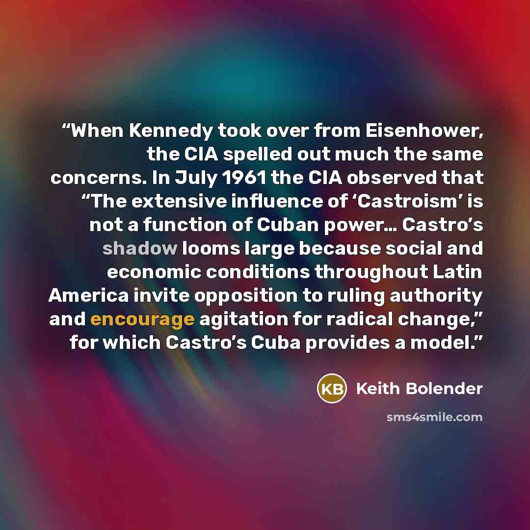 “When Kennedy took over from Eisenhower, the CIA spelled out much the same concerns. In July 1961 the CIA observed that “The extensive influence of ‘Castroism’ is not a function of Cuban power… Castro’s shadow looms large because social and economic conditions throughout Latin America invite…” quote by Keith Bolender