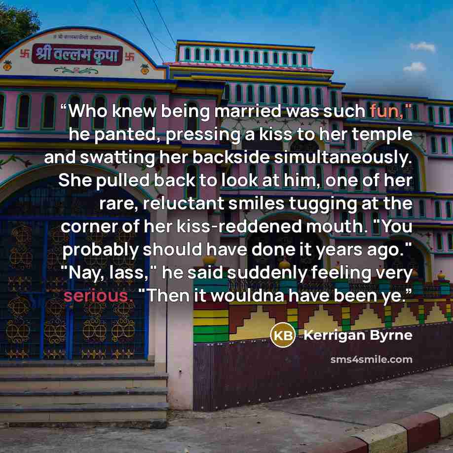 “Who knew being married was such fun," he panted, pressing a kiss to her temple and swatting her backside simultaneously. She pulled back to look at him, one of her rare, reluctant smiles tugging at the corner of her kiss-reddened mouth. "You probably should have done it years ago." "Nay, lass," he…” quote by Kerrigan Byrne