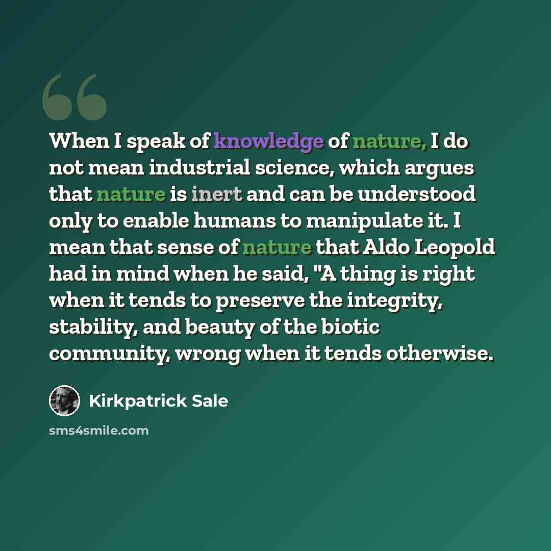 “When I speak of knowledge of nature, I do not mean industrial science, which argues that nature is inert and can be understood only to enable humans to manipulate it. I mean that sense of nature that Aldo Leopold had in mind when he said, "A thing is right when it tends to preserve the integrity…” quote by Kirkpatrick Sale