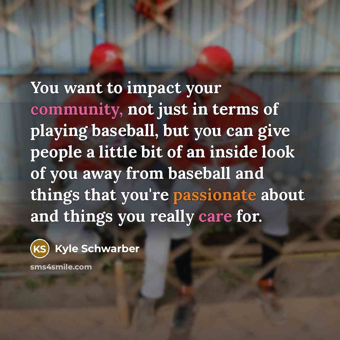 “You want to impact your community, not just in terms of playing baseball, but you can give people a little bit of an inside look of you away from baseball and things that you're passionate about and things you really care for.” quote by Kyle Schwarber