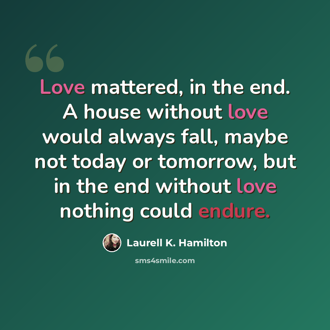“Love mattered, in the end. A house without love would always fall, maybe not today or tomorrow, but in the end without love nothing could endure.” quote by Laurell K. Hamilton