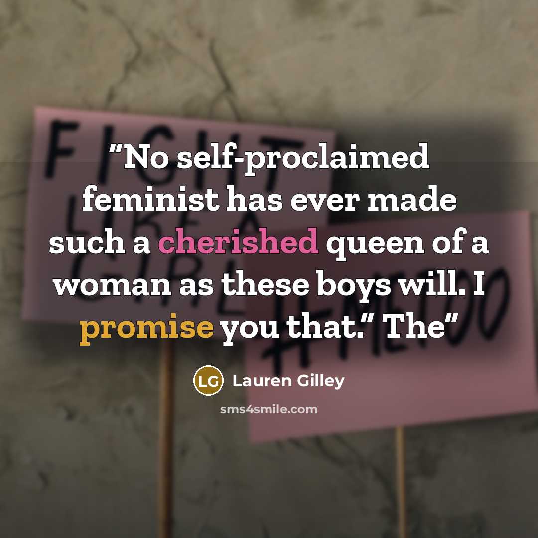 “No self-proclaimed feminist has ever made such a cherished queen of a woman as these boys will. I promise you that.” The” quote by Lauren Gilley