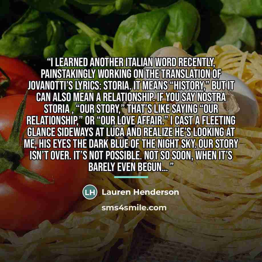 “I learned another Italian word recently, painstakingly working on the translation of Jovanotti’s lyrics: storia. It means “history,” but it can also mean a relationship. If you say nostra storia , “our story,” that’s like saying “our relationship,” or “our love affair.” I cast a fleeting glance…” quote by Lauren Henderson