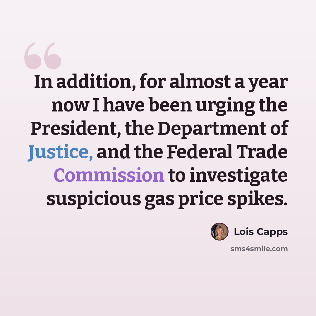 “In addition, for almost a year now I have been urging the President, the Department of Justice, and the Federal Trade Commission to investigate suspicious gas price spikes.” quote by Lois Capps
