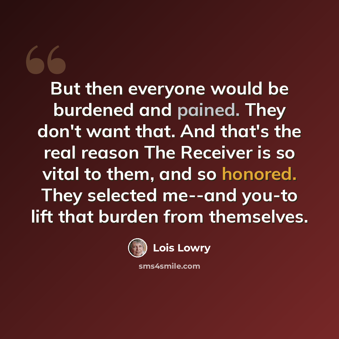 “But then everyone would be burdened and pained. They don't want that. And that's the real reason The Receiver is so vital to them, and so honored. They selected me--and you-to lift that burden from themselves.” quote by Lois Lowry