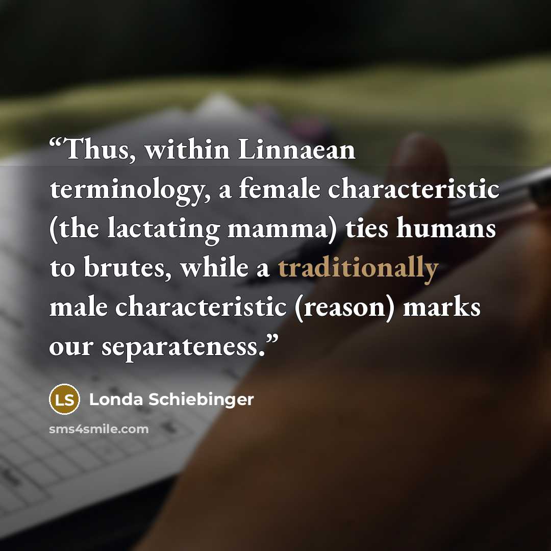 “Thus, within Linnaean terminology, a female characteristic (the lactating mamma) ties humans to brutes, while a traditionally male characteristic (reason) marks our separateness.” quote by Londa Schiebinger