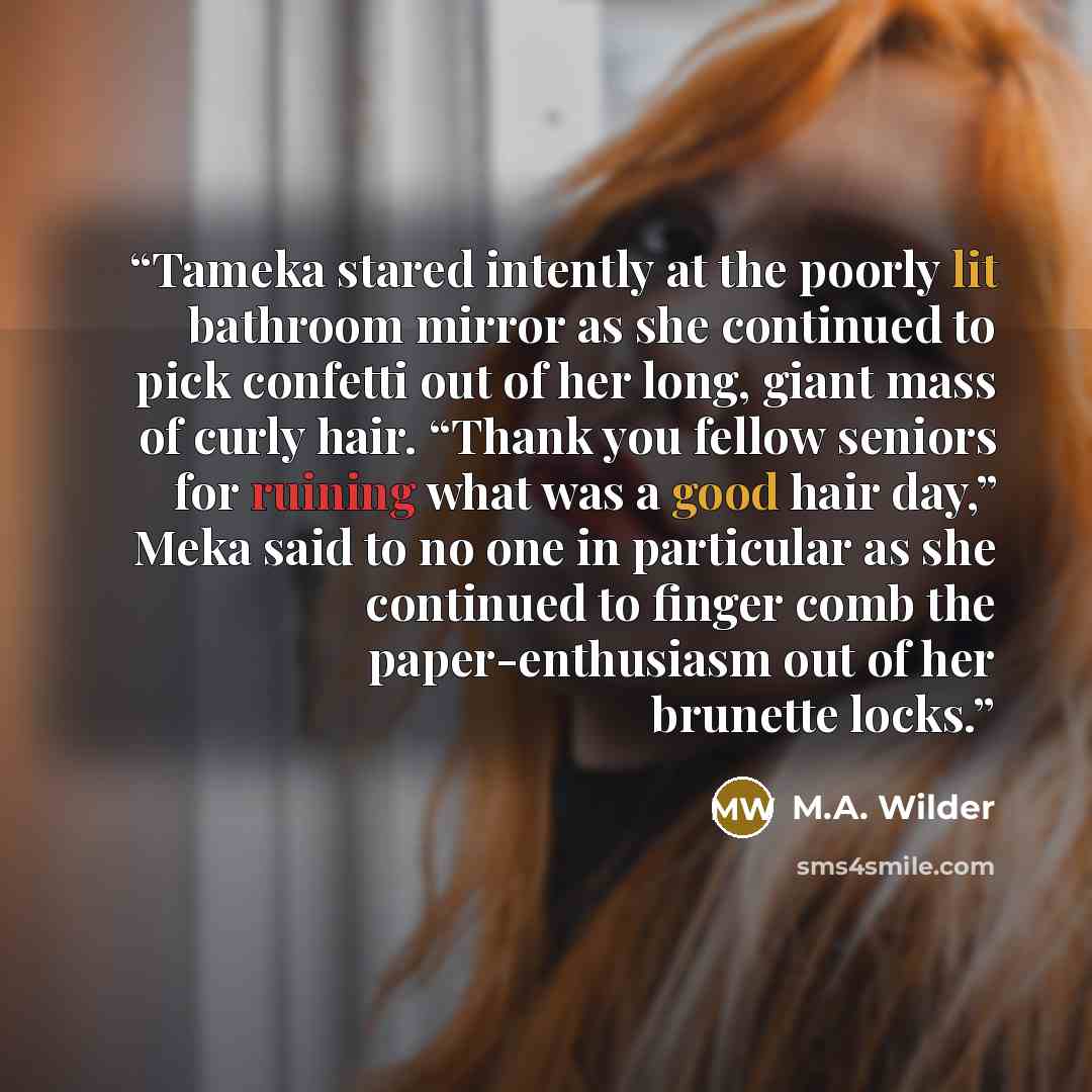“Tameka stared intently at the poorly lit bathroom mirror as she continued to pick confetti out of her long, giant mass of curly hair. “Thank you fellow seniors for ruining what was a good hair day,” Meka said to no one in particular as she continued to finger comb the paper-enthusiasm out of her…” quote by M.A. Wilder