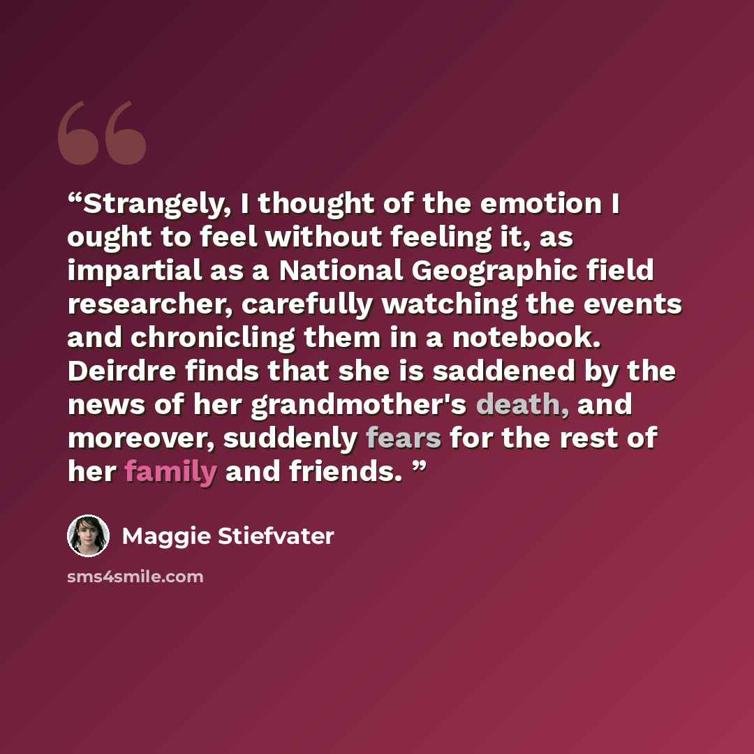 “Strangely, I thought of the emotion I ought to feel without feeling it, as impartial as a National Geographic field researcher, carefully watching the events and chronicling them in a notebook. Deirdre finds that she is saddened by the news of her grandmother's death, and moreover, suddenly fears…” quote by Maggie Stiefvater