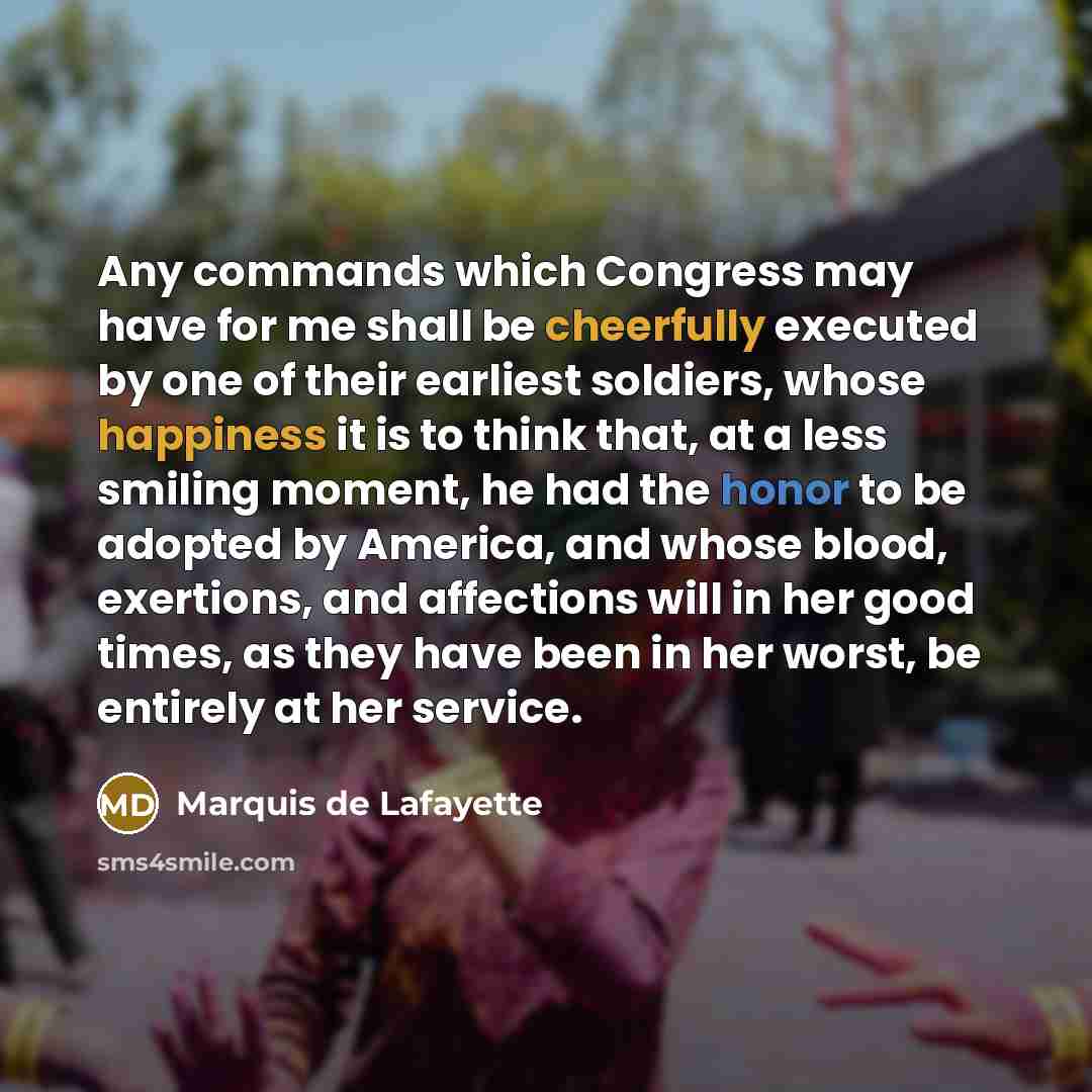 “Any commands which Congress may have for me shall be cheerfully executed by one of their earliest soldiers, whose happiness it is to think that, at a less smiling moment, he had the honor to be adopted by America, and whose blood, exertions, and affections will in her good times, as they have been…” quote by Marquis de Lafayette