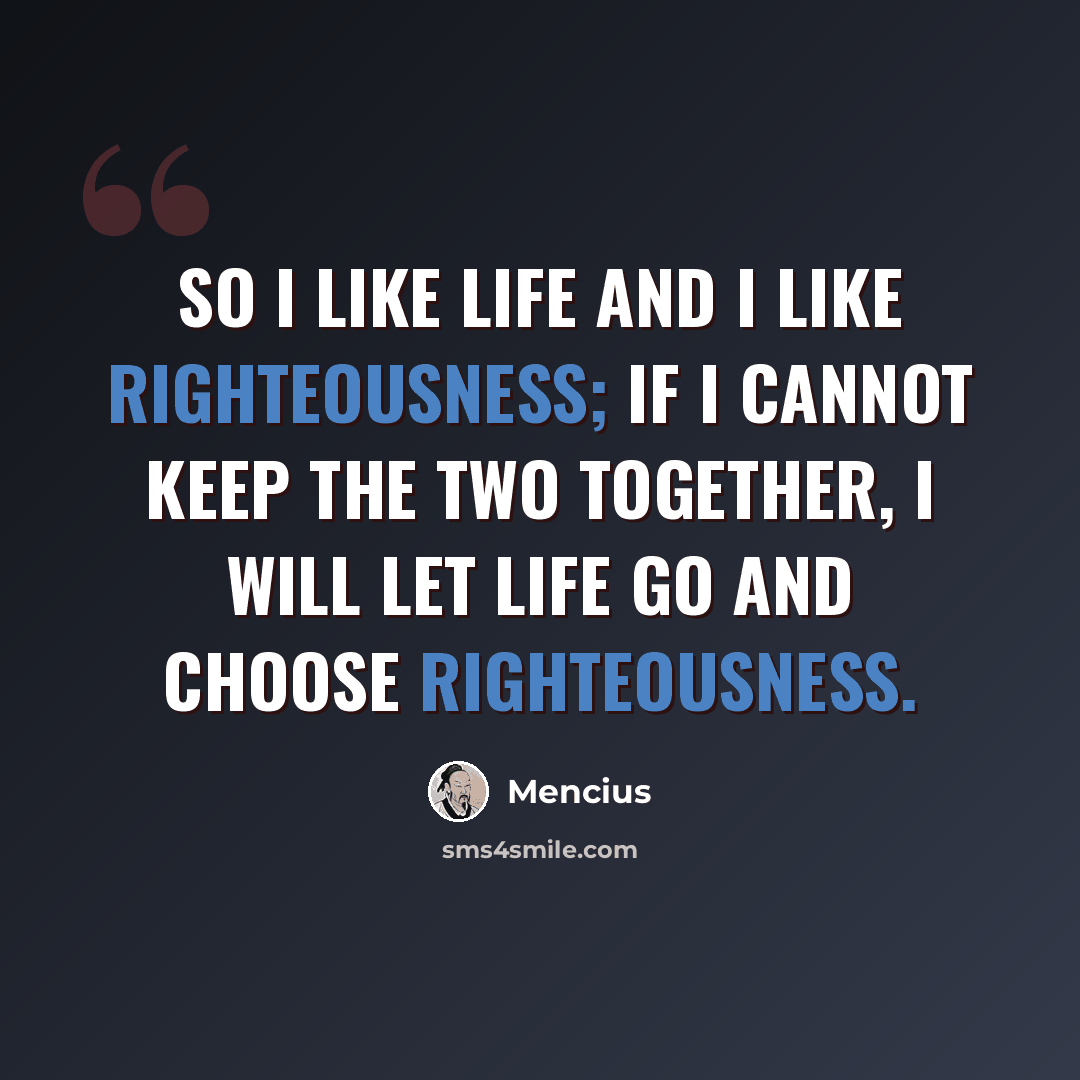 “So I like life and I like righteousness; if I cannot keep the two together, I will let life go and choose righteousness.” quote by Mencius