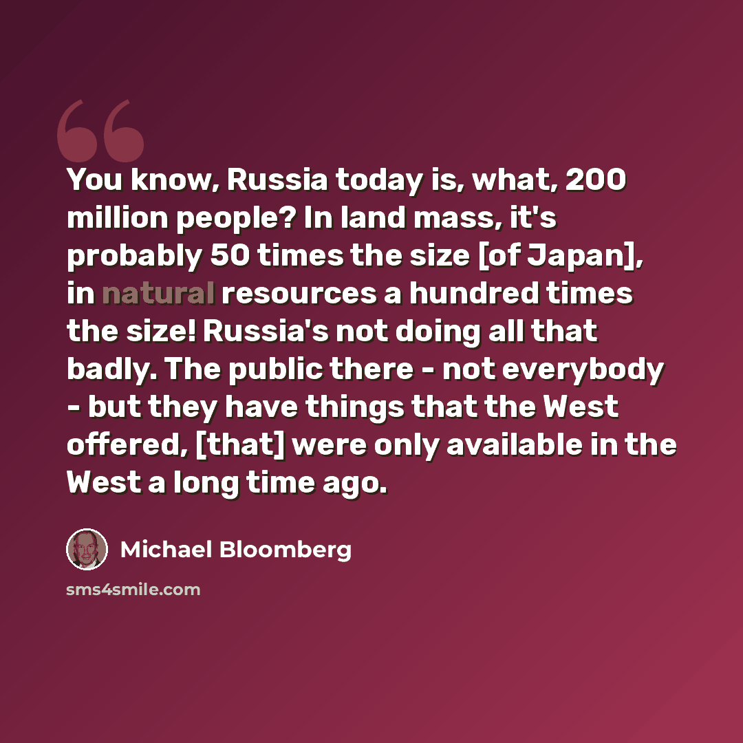 “You know, Russia today is, what, 200 million people? In land mass, it's probably 50 times the size [of Japan], in natural resources a hundred times the size! Russia's not doing all that badly. The public there - not everybody - but they have things that the West offered, [that] were only available…” quote by Michael Bloomberg