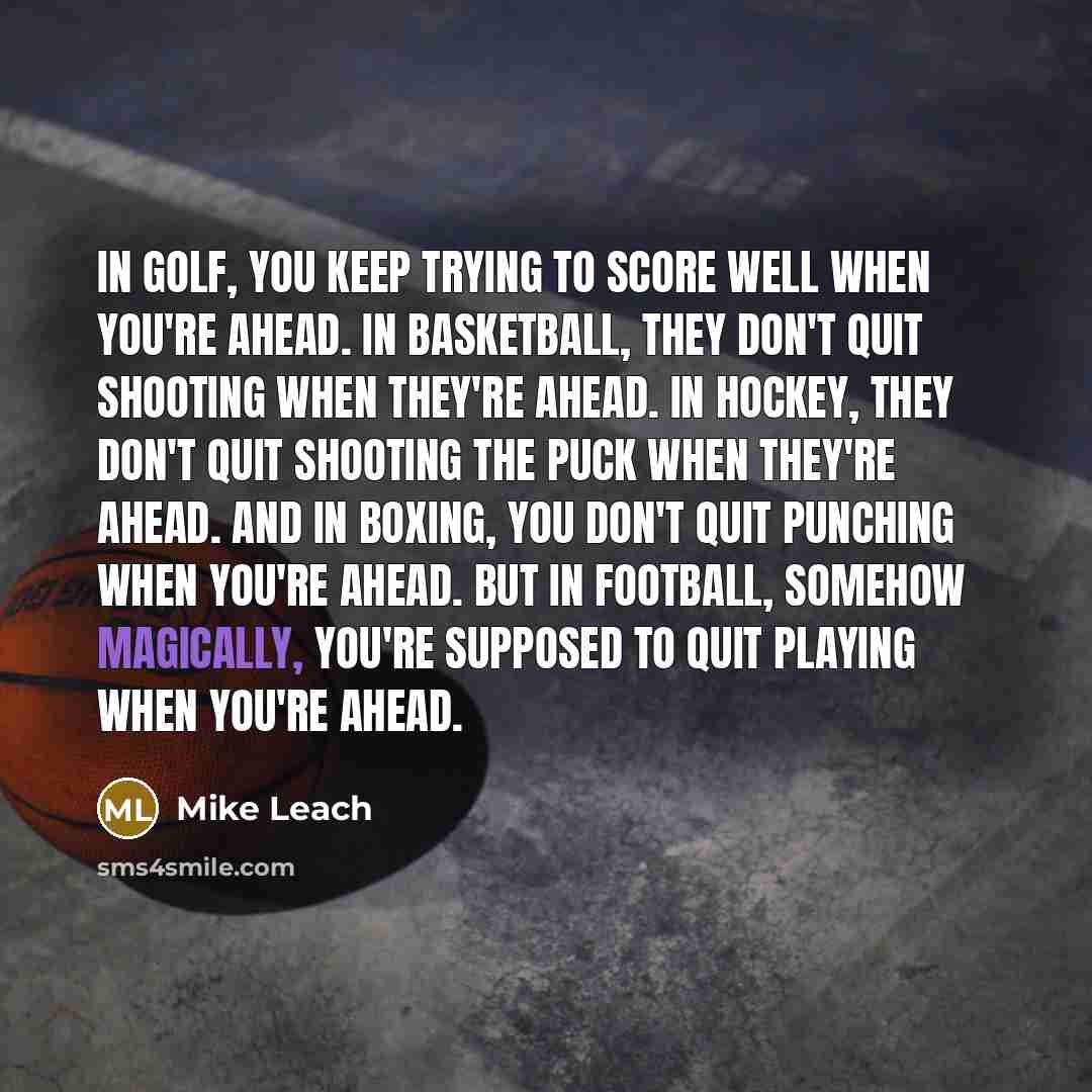“In golf, you keep trying to score well when you're ahead. In basketball, they don't quit shooting when they're ahead. In hockey, they don't quit shooting the puck when they're ahead. And in boxing, you don't quit punching when you're ahead. But in football, somehow magically, you're supposed to…” quote by Mike Leach