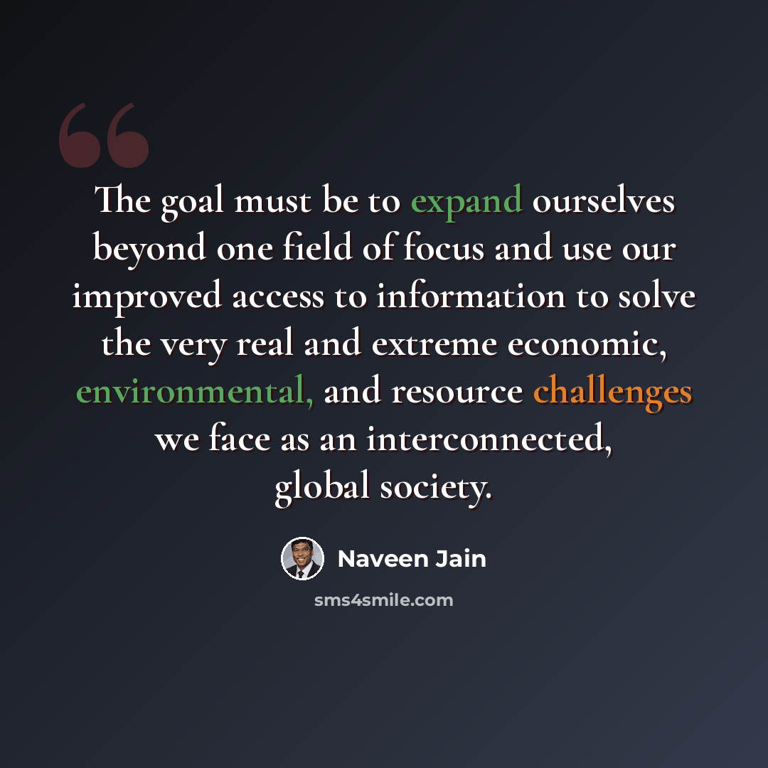 “The goal must be to expand ourselves beyond one field of focus and use our improved access to information to solve the very real and extreme economic, environmental, and resource challenges we face as an interconnected, global society.” quote by Naveen Jain