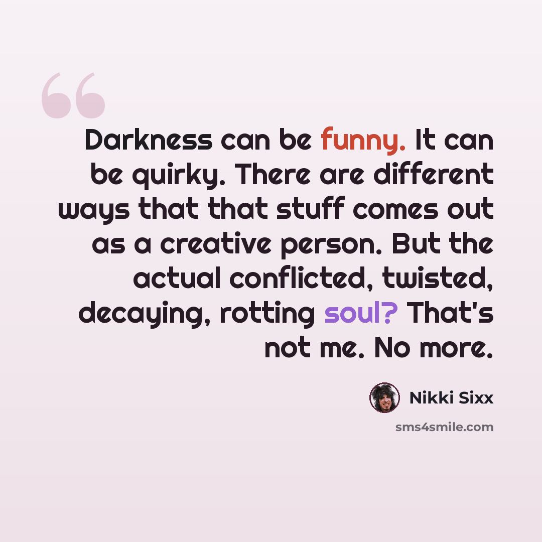 “Darkness can be funny. It can be quirky. There are different ways that that stuff comes out as a creative person. But the actual conflicted, twisted, decaying, rotting soul? That's not me. No more.” quote by Nikki Sixx