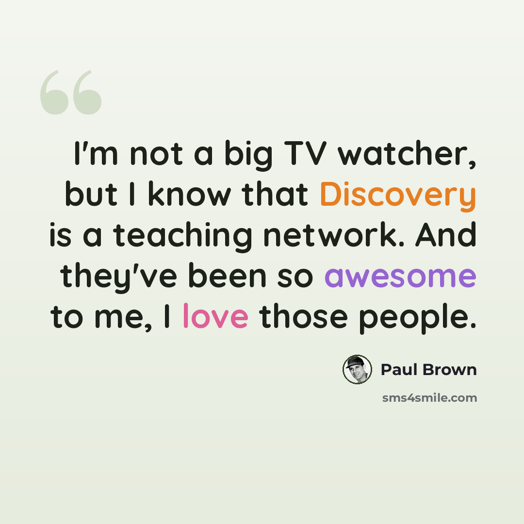 “I'm not a big TV watcher, but I know that Discovery is a teaching network. And they've been so awesome to me, I love those people.” quote by Paul Brown