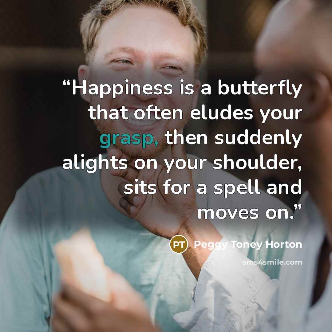 “Happiness is a butterfly that often eludes your grasp, then suddenly alights on your shoulder, sits for a spell and moves on.” quote by Peggy Toney Horton