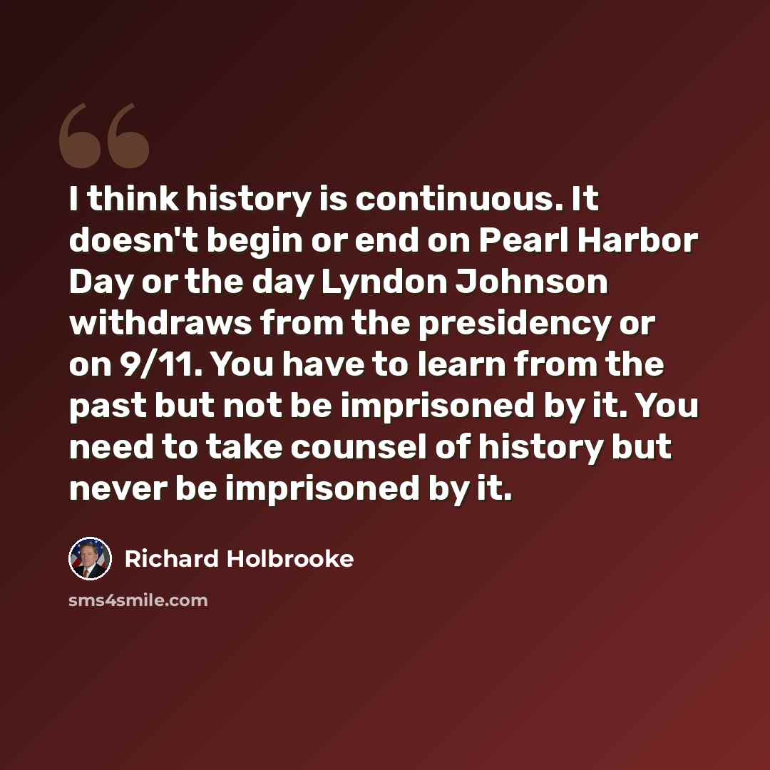 “I think history is continuous. It doesn't begin or end on Pearl Harbor Day or the day Lyndon Johnson withdraws from the presidency or on 9/11. You have to learn from the past but not be imprisoned by it. You need to take counsel of history but never be imprisoned by it.” quote by Richard Holbrooke
