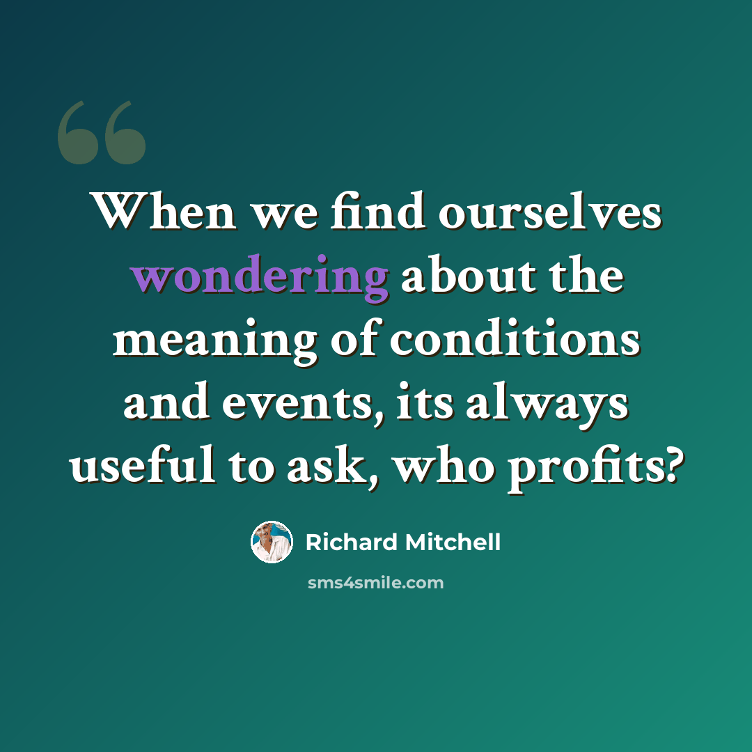 “When we find ourselves wondering about the meaning of conditions and events, its always useful to ask, who profits?” quote by Richard Mitchell