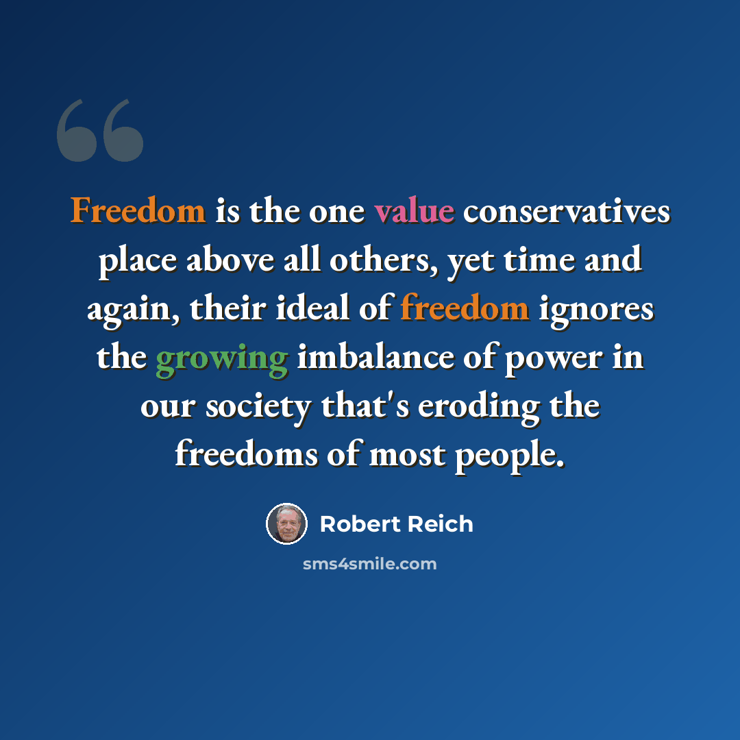 “Freedom is the one value conservatives place above all others, yet time and again, their ideal of freedom ignores the growing imbalance of power in our society that's eroding the freedoms of most people.” quote by Robert Reich