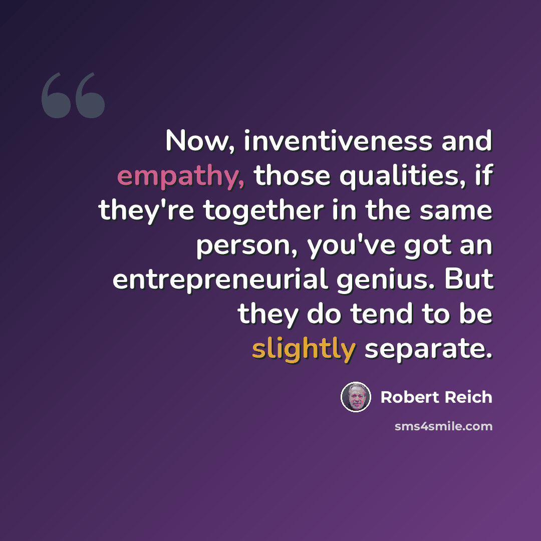 “Now, inventiveness and empathy, those qualities, if they're together in the same person, you've got an entrepreneurial genius. But they do tend to be slightly separate.” quote by Robert Reich