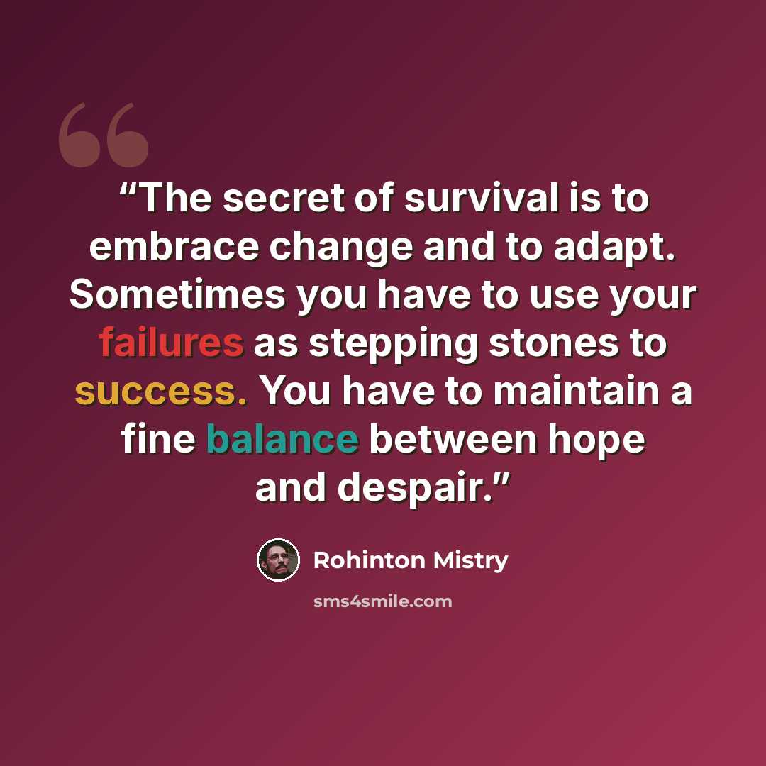 “The secret of survival is to embrace change and to adapt. Sometimes you have to use your failures as stepping stones to success. You have to maintain a fine balance between hope and despair.” quote by Rohinton Mistry