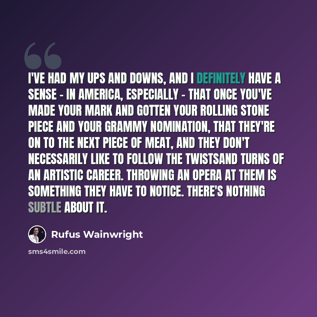 “I've had my ups and downs, and I definitely have a sense - in America, especially - that once you've made your mark and gotten your Rolling Stone piece and your Grammy nomination, that they're on to the next piece of meat, and they don't necessarily like to follow the twistsand turns of an…” quote by Rufus Wainwright