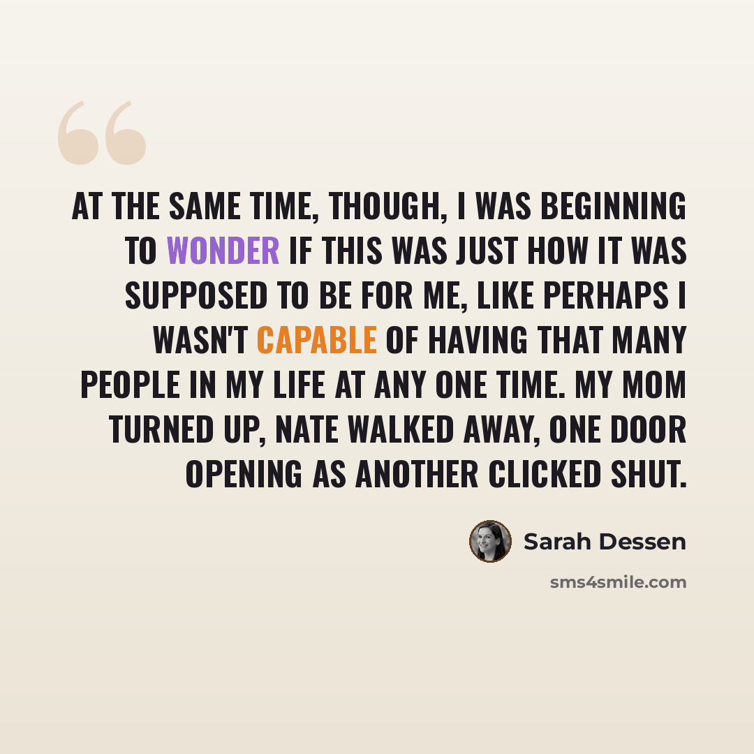 “At the same time, though, I was beginning to wonder if this was just how it was supposed to be for me, like perhaps I wasn't capable of having that many people in my life at any one time. My mom turned up, Nate walked away, one door opening as another clicked shut.” quote by Sarah Dessen