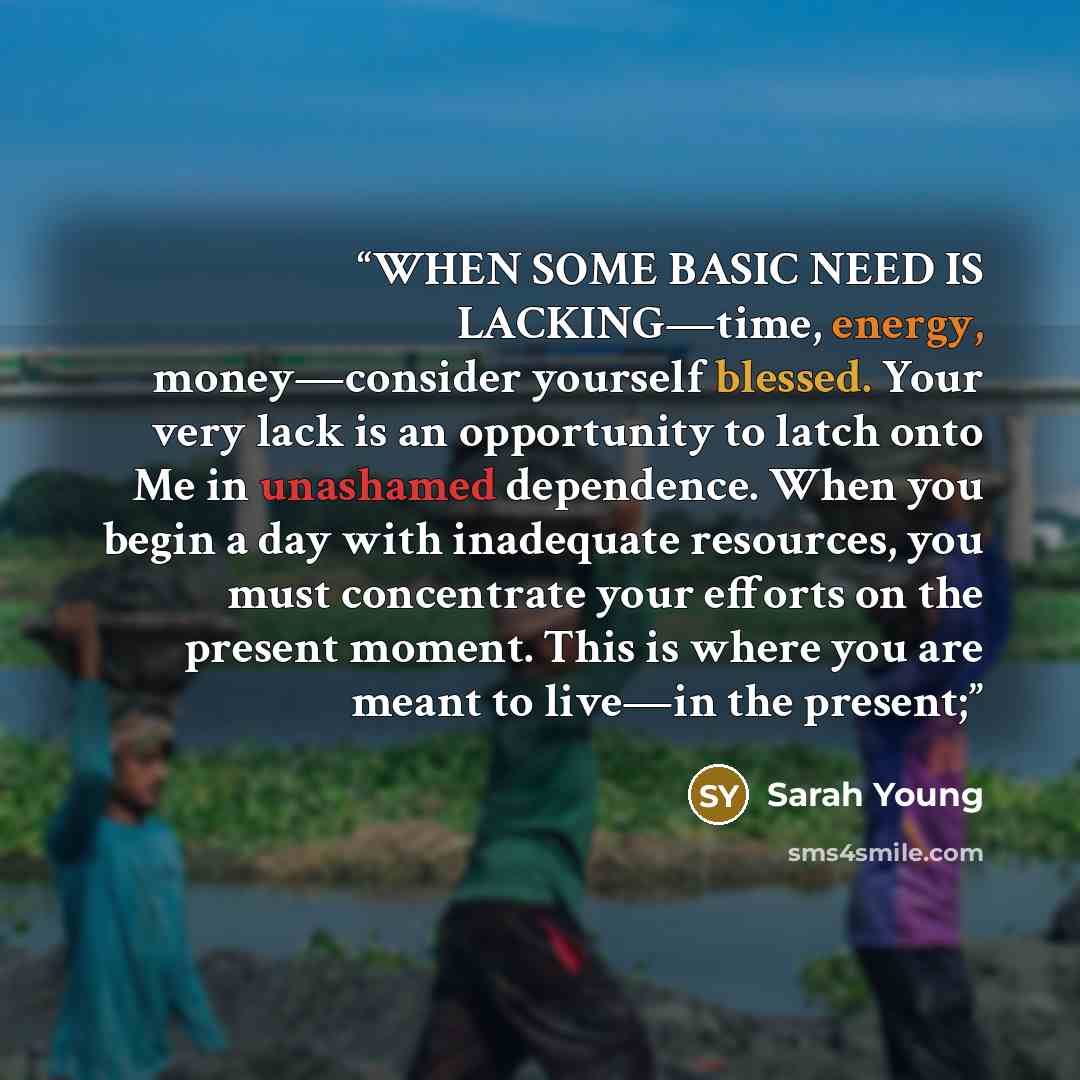 “WHEN SOME BASIC NEED IS LACKING—time, energy, money—consider yourself blessed. Your very lack is an opportunity to latch onto Me in unashamed dependence. When you begin a day with inadequate resources, you must concentrate your efforts on the present moment. This is where you are meant to live—in…” quote by Sarah Young