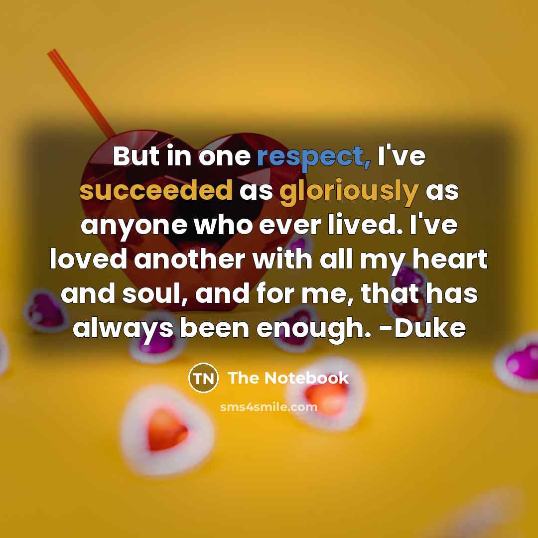 “But in one respect, I've succeeded as gloriously as anyone who ever lived. I've loved another with all my heart and soul, and for me, that has always been enough. -Duke” quote by The Notebook