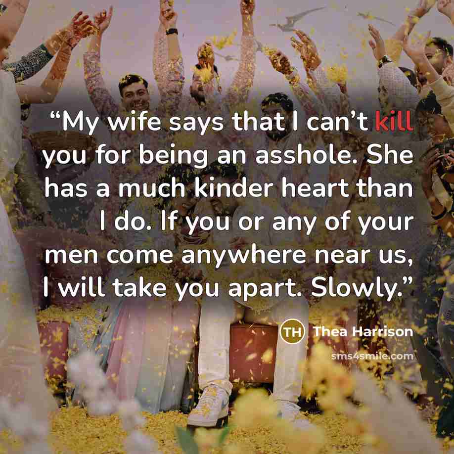 “My wife says that I can’t kill you for being an asshole. She has a much kinder heart than I do. If you or any of your men come anywhere near us, I will take you apart. Slowly.” quote by Thea Harrison