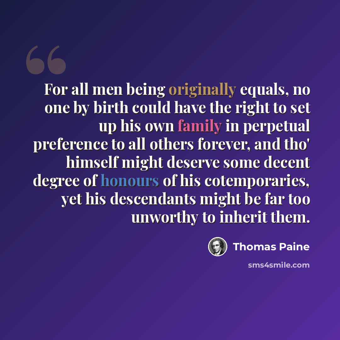 “For all men being originally equals, no one by birth could have the right to set up his own family in perpetual preference to all others forever, and tho' himself might deserve some decent degree of honours of his cotemporaries, yet his descendants might be far too unworthy to inherit them.” quote by Thomas Paine