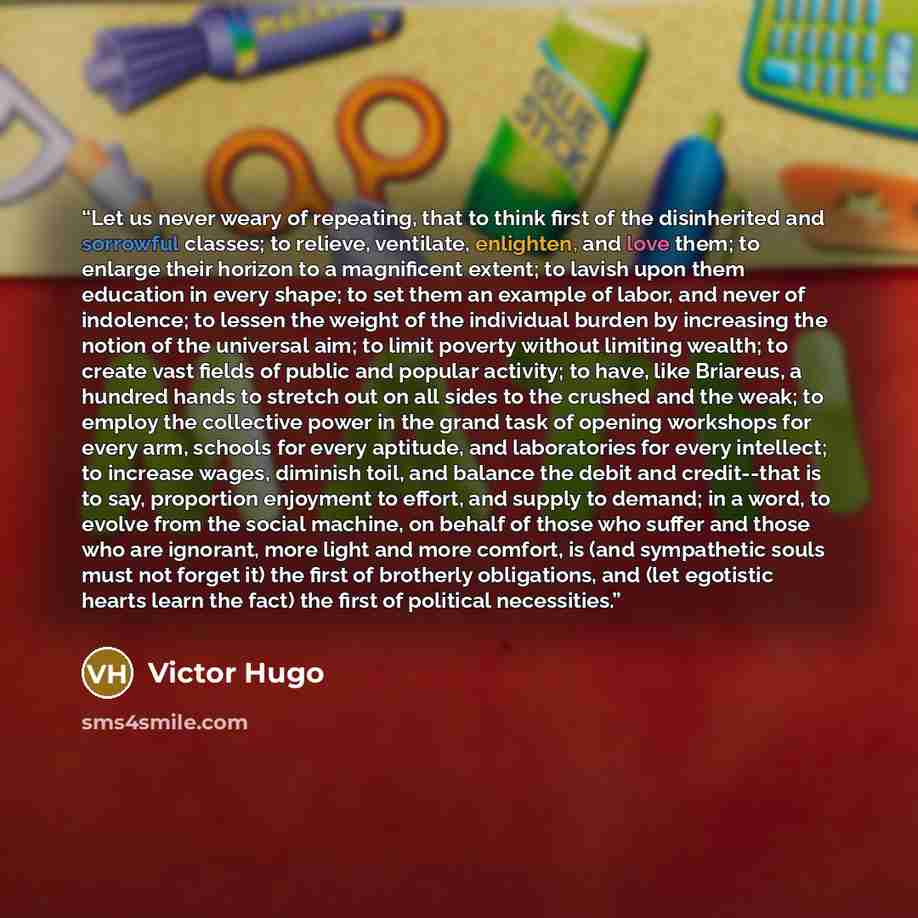“Let us never weary of repeating, that to think first of the disinherited and sorrowful classes; to relieve, ventilate, enlighten, and love them; to enlarge their horizon to a magnificent extent; to lavish upon them education in every shape; to set them an example of labor, and never of indolence…” quote by Victor Hugo