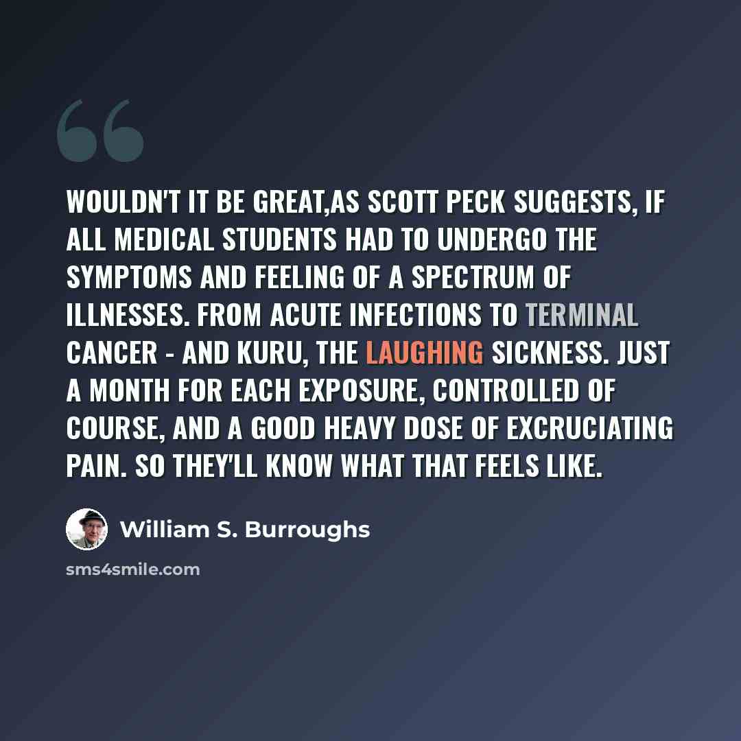 “Wouldn't it be great,as Scott Peck suggests, if all medical students had to undergo the symptoms and feeling of a spectrum of illnesses. From acute infections to terminal cancer - and Kuru, the laughing sickness. Just a month for each exposure, controlled of course, and a good heavy dose of…” quote by William S. Burroughs