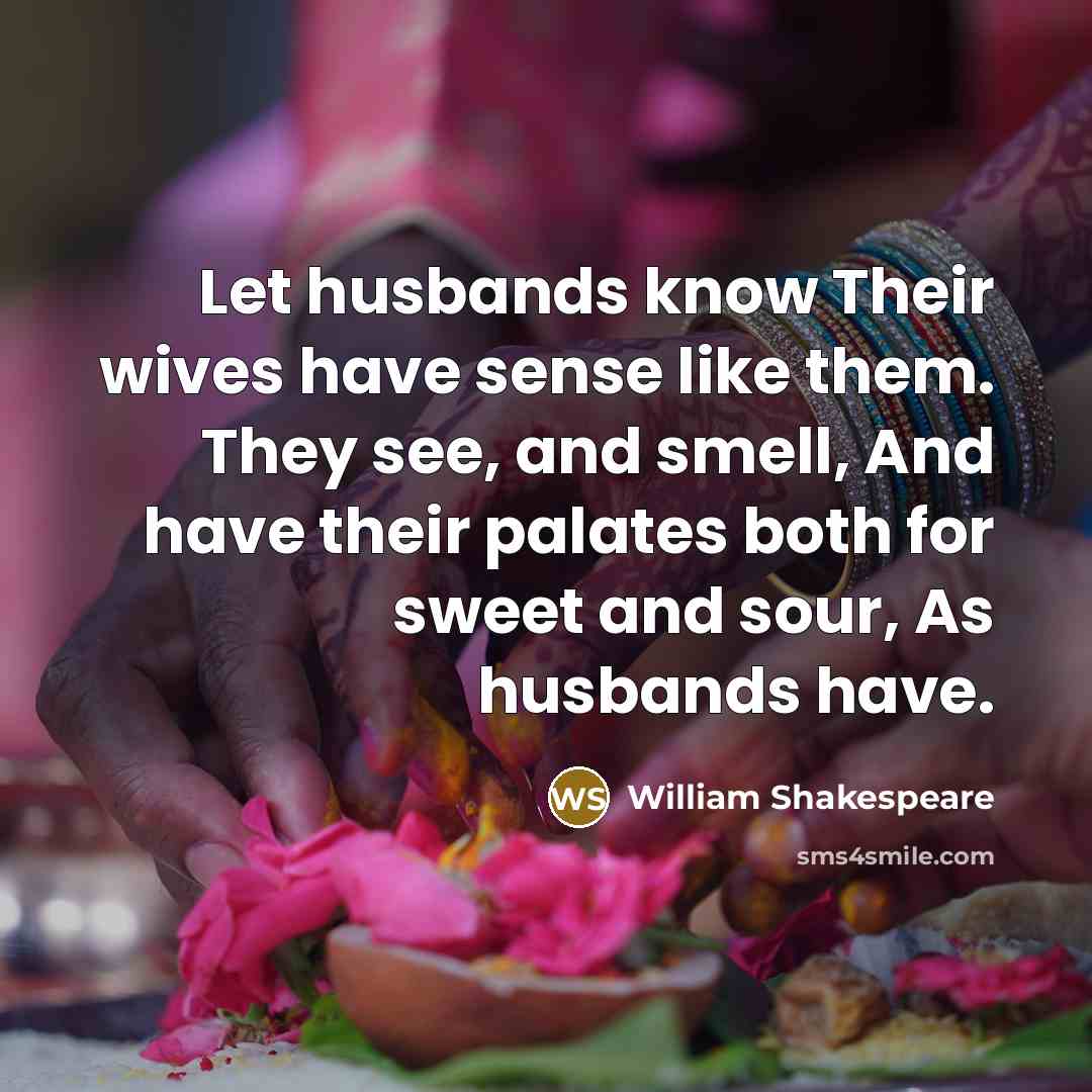 “Let husbands know Their wives have sense like them. They see, and smell, And have their palates both for sweet and sour, As husbands have.” quote by William Shakespeare