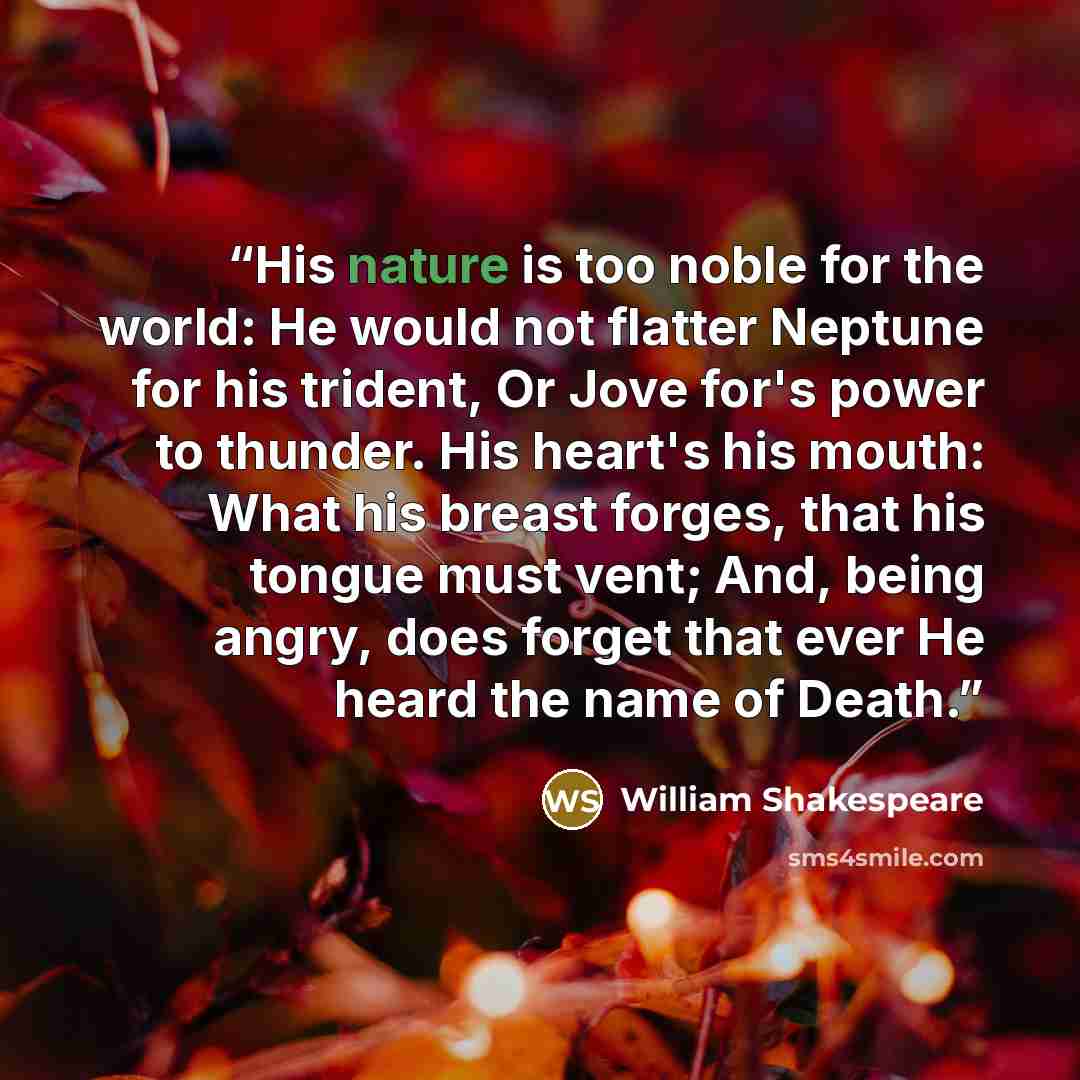 “His nature is too noble for the world: He would not flatter Neptune for his trident, Or Jove for's power to thunder. His heart's his mouth: What his breast forges, that his tongue must vent; And, being angry, does forget that ever He heard the name of Death.” quote by William Shakespeare