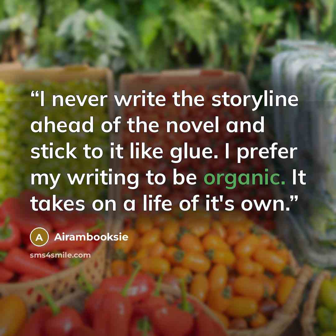 “I never write the storyline ahead of the novel and stick to it like glue. I prefer my writing to be organic. It takes on a life of it's own.” quote by Airambooksie