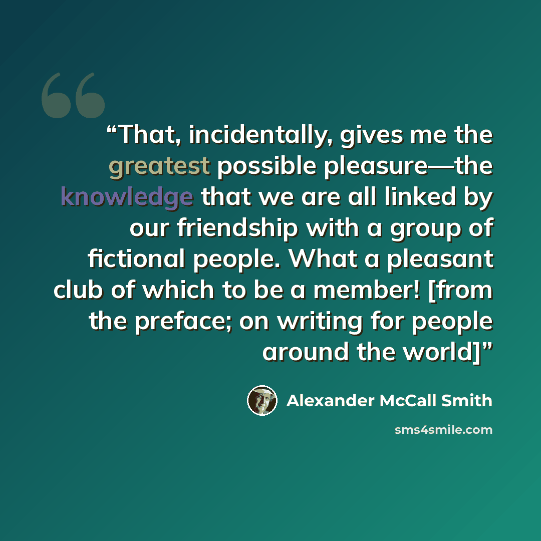 “That, incidentally, gives me the greatest possible pleasure—the knowledge that we are all linked by our friendship with a group of fictional people. What a pleasant club of which to be a member! [from the preface; on writing for people around the world]” quote by Alexander McCall Smith