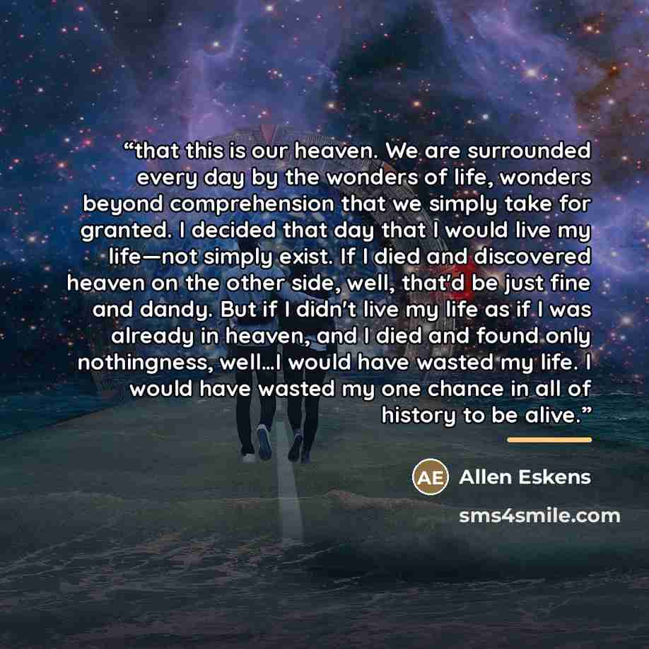 “that this is our heaven. We are surrounded every day by the wonders of life, wonders beyond comprehension that we simply take for granted. I decided that day that I would live my life—not simply exist. If I died and discovered heaven on the other side, well, that'd be just fine and dandy. But if I…” quote by Allen Eskens