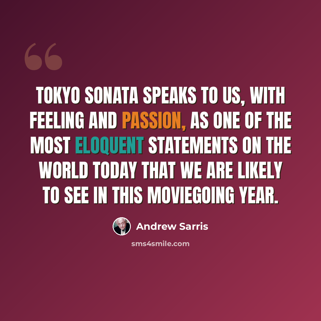 “Tokyo Sonata speaks to us, with feeling and passion, as one of the most eloquent statements on the world today that we are likely to see in this moviegoing year.” quote by Andrew Sarris
