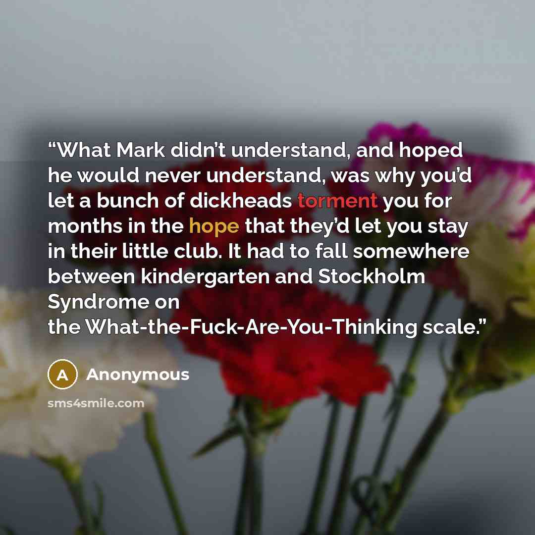 “What Mark didn’t understand, and hoped he would never understand, was why you’d let a bunch of dickheads torment you for months in the hope that they’d let you stay in their little club. It had to fall somewhere between kindergarten and Stockholm Syndrome on the What-the-Fuck-Are-You-Thinking scale.” quote by Anonymous